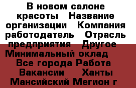 В новом салоне красоты › Название организации ­ Компания-работодатель › Отрасль предприятия ­ Другое › Минимальный оклад ­ 1 - Все города Работа » Вакансии   . Ханты-Мансийский,Мегион г.